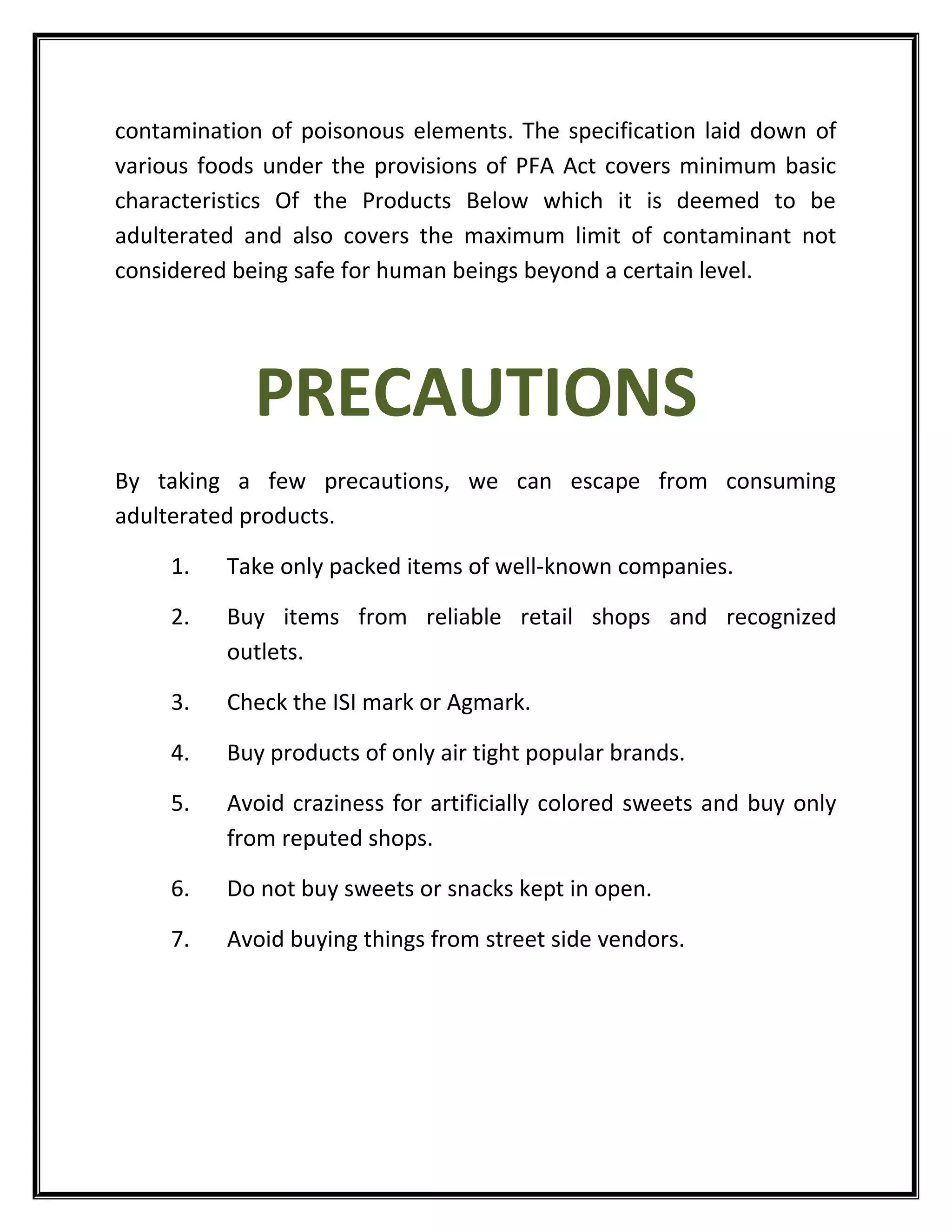 contamination of poisonous elements. The specification laid down of
various foods under the provisions of PFA Act covers minimum basic
characteristics Of the Products Below which it is deemed to be
adulterated and also covers the maximum limit of contaminant not
considered being safe for human beings beyond a certain level.
PRECAUTIONS
By taking a few precautions, we can escape from consuming
adulterated products.
1. Take only packed items of well-known companies.
2. Buy items from reliable retail shops and recognized
outlets.
3. Check the ISI mark or Agmark.
4. Buy products of only air tight popular brands.
5. Avoid craziness for artificially colored sweets and buy only
from reputed shops.
6. Do not buy sweets or snacks kept in open.
7. Avoid buying things from street side vendors.
 