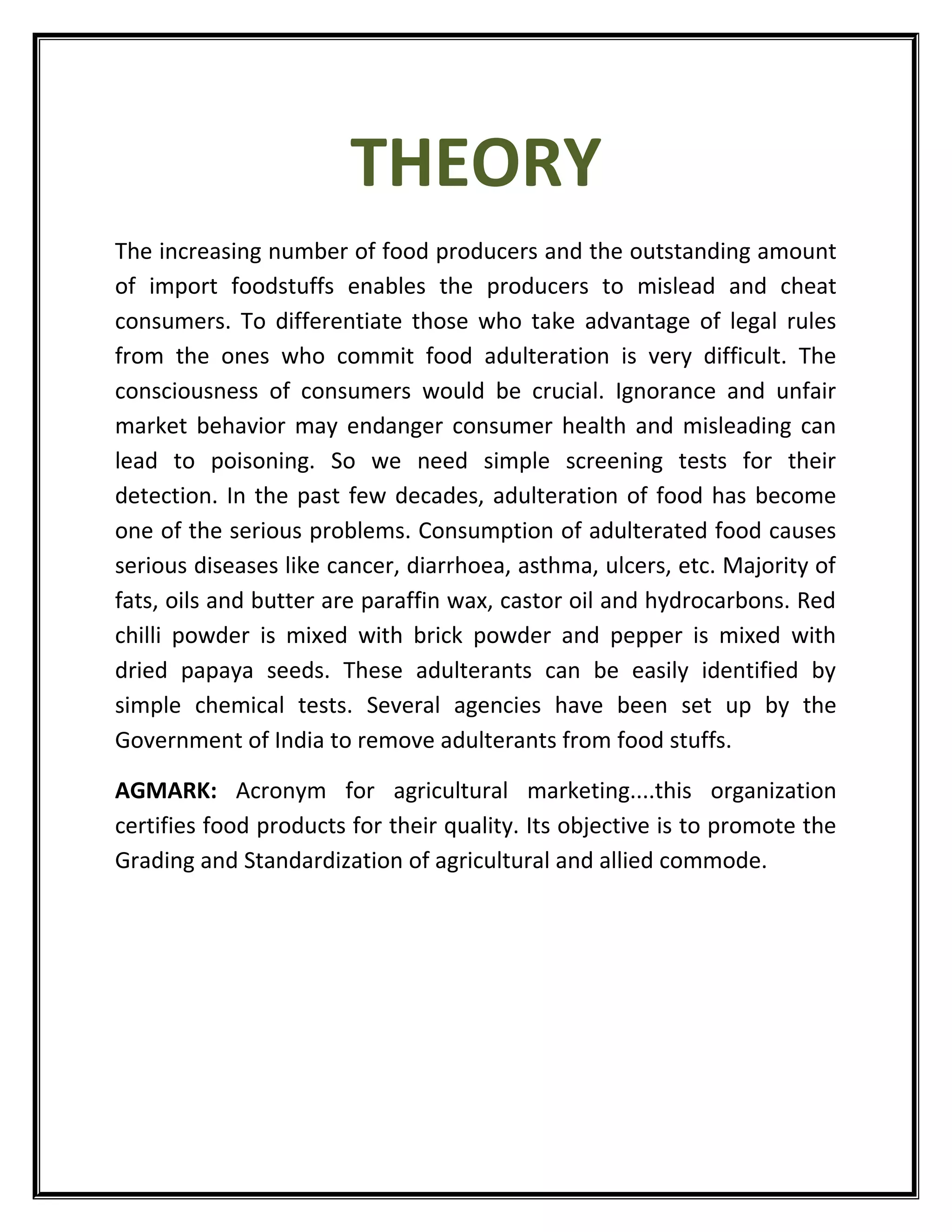 THEORY
The increasing number of food producers and the outstanding amount
of import foodstuffs enables the producers to mislead and cheat
consumers. To differentiate those who take advantage of legal rules
from the ones who commit food adulteration is very difficult. The
consciousness of consumers would be crucial. Ignorance and unfair
market behavior may endanger consumer health and misleading can
lead to poisoning. So we need simple screening tests for their
detection. In the past few decades, adulteration of food has become
one of the serious problems. Consumption of adulterated food causes
serious diseases like cancer, diarrhoea, asthma, ulcers, etc. Majority of
fats, oils and butter are paraffin wax, castor oil and hydrocarbons. Red
chilli powder is mixed with brick powder and pepper is mixed with
dried papaya seeds. These adulterants can be easily identified by
simple chemical tests. Several agencies have been set up by the
Government of India to remove adulterants from food stuffs.
AGMARK: Acronym for agricultural marketing....this organization
certifies food products for their quality. Its objective is to promote the
Grading and Standardization of agricultural and allied commode.
 