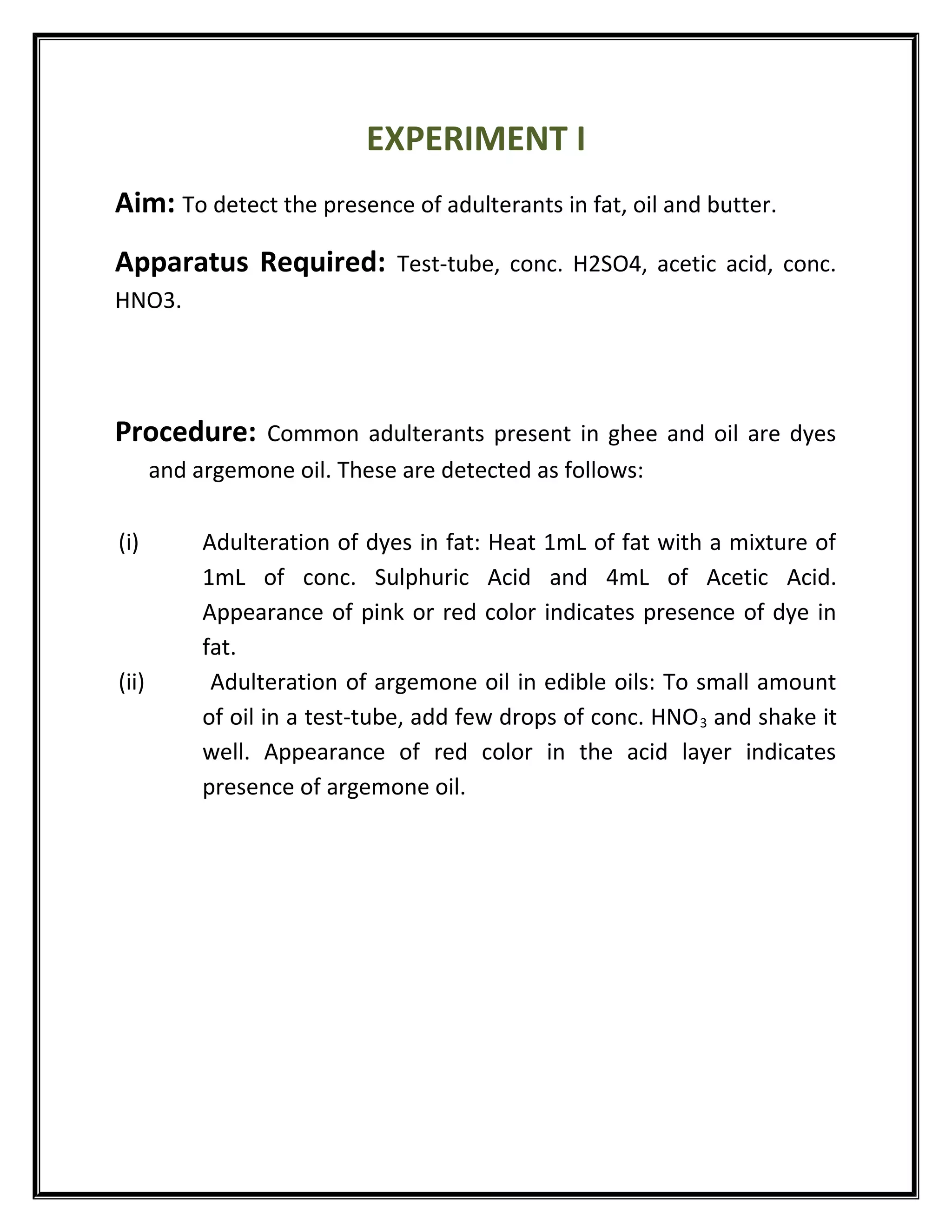 EXPERIMENT I
Aim: To detect the presence of adulterants in fat, oil and butter.
Apparatus Required: Test-tube, conc. H2SO4, acetic acid, conc.
HNO3.
Procedure: Common adulterants present in ghee and oil are dyes
and argemone oil. These are detected as follows:
(i) Adulteration of dyes in fat: Heat 1mL of fat with a mixture of
1mL of conc. Sulphuric Acid and 4mL of Acetic Acid.
Appearance of pink or red color indicates presence of dye in
fat.
(ii) Adulteration of argemone oil in edible oils: To small amount
of oil in a test-tube, add few drops of conc. HNO3 and shake it
well. Appearance of red color in the acid layer indicates
presence of argemone oil.
 