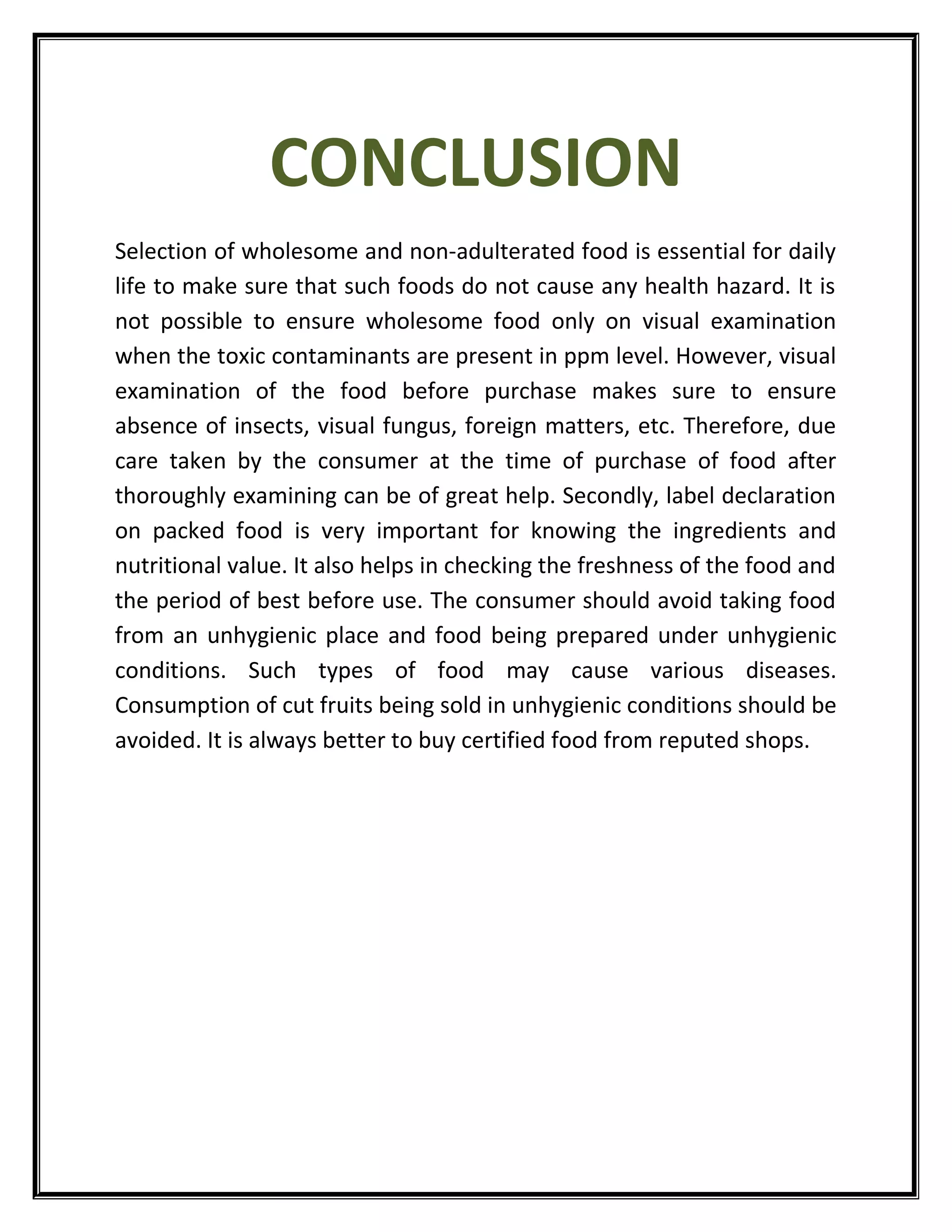 CONCLUSION
Selection of wholesome and non-adulterated food is essential for daily
life to make sure that such foods do not cause any health hazard. It is
not possible to ensure wholesome food only on visual examination
when the toxic contaminants are present in ppm level. However, visual
examination of the food before purchase makes sure to ensure
absence of insects, visual fungus, foreign matters, etc. Therefore, due
care taken by the consumer at the time of purchase of food after
thoroughly examining can be of great help. Secondly, label declaration
on packed food is very important for knowing the ingredients and
nutritional value. It also helps in checking the freshness of the food and
the period of best before use. The consumer should avoid taking food
from an unhygienic place and food being prepared under unhygienic
conditions. Such types of food may cause various diseases.
Consumption of cut fruits being sold in unhygienic conditions should be
avoided. It is always better to buy certified food from reputed shops.
 