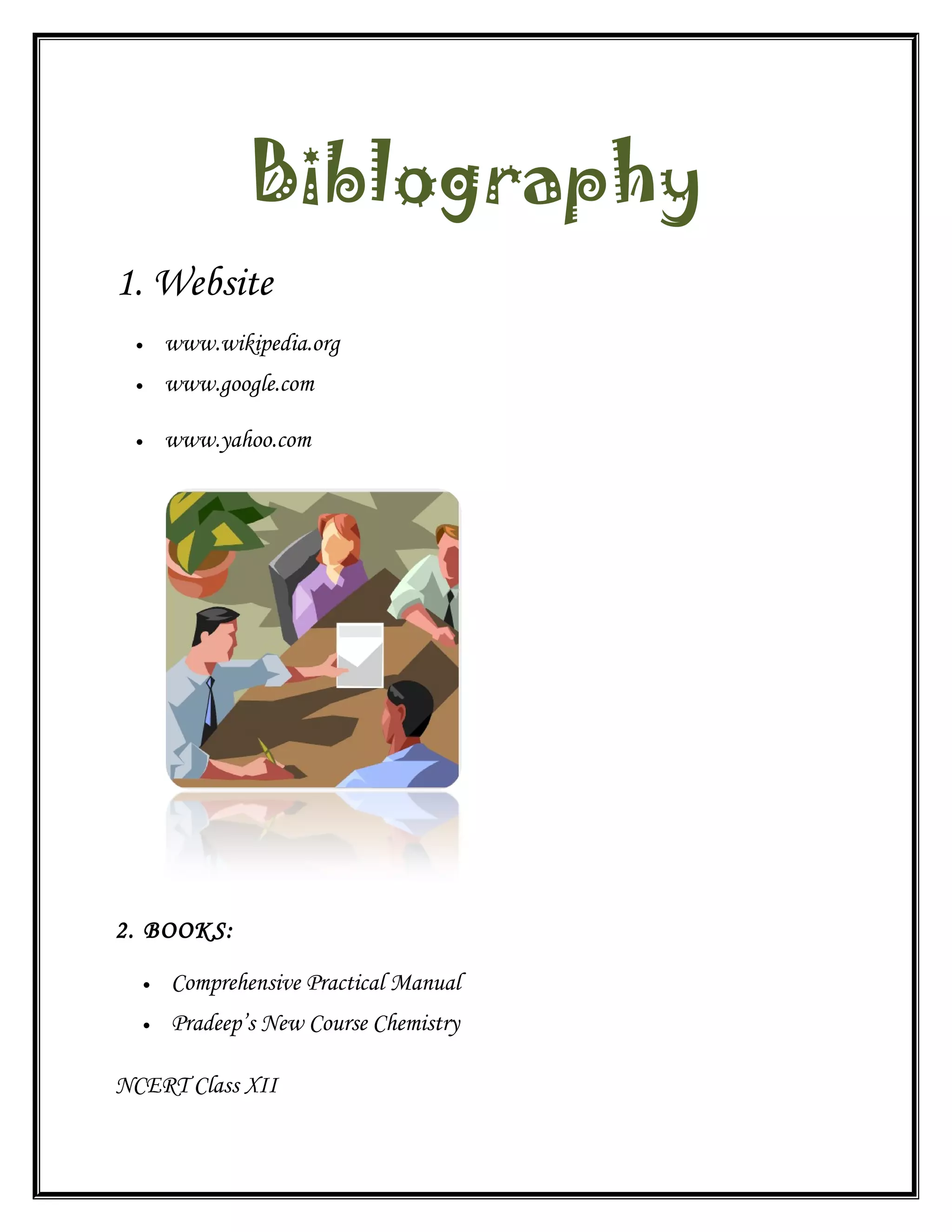 Biblography
1. Website
• www.wikipedia.org
• www.google.com
• www.yahoo.com
2. BOOKS:
• Comprehensive Practical Manual
• Pradeep’s New Course Chemistry
NCERT Class XII
 