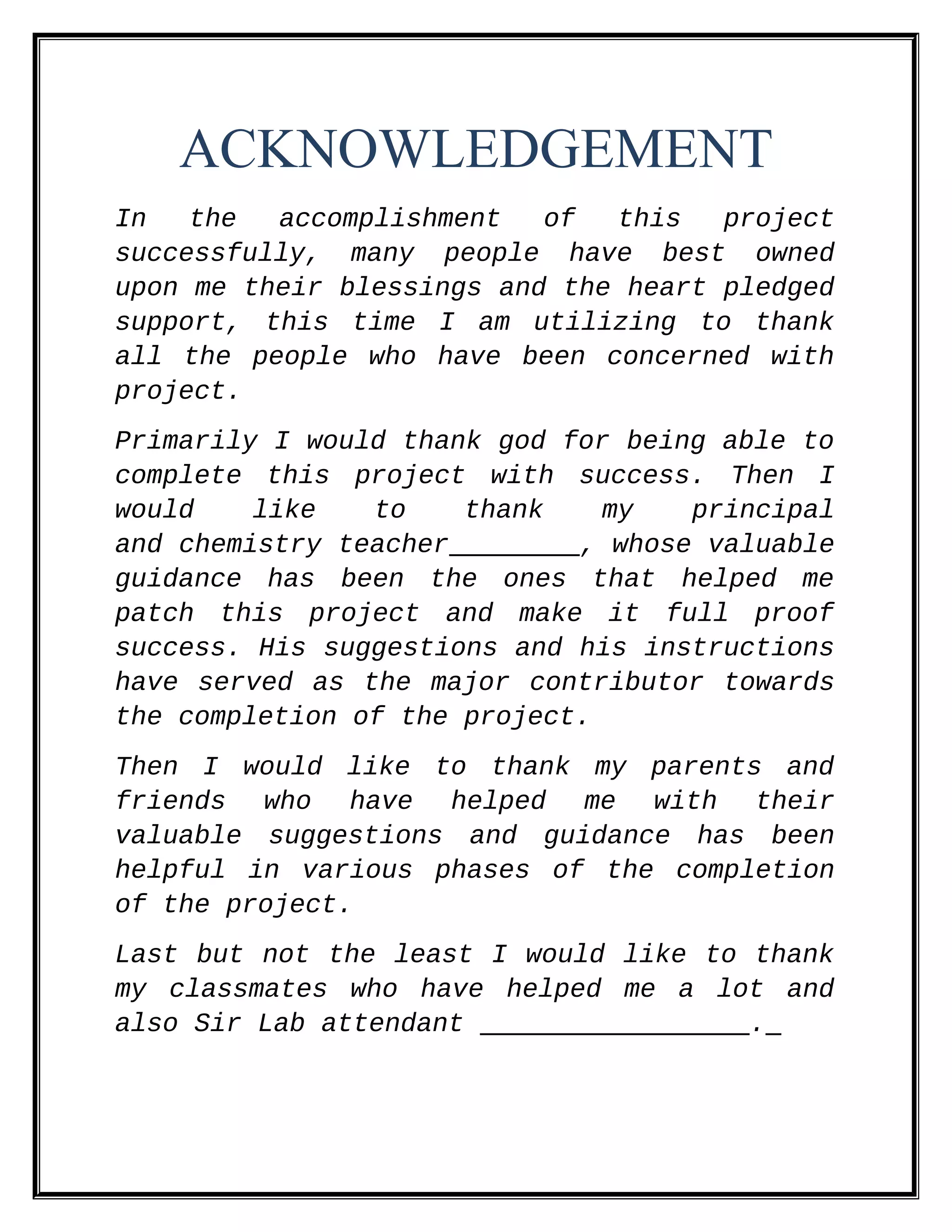 ACKNOWLEDGEMENT
In the accomplishment of this project
successfully, many people have best owned
upon me their blessings and the heart pledged
support, this time I am utilizing to thank
all the people who have been concerned with
project.
Primarily I would thank god for being able to
complete this project with success. Then I
would like to thank my principal
and chemistry teacher , whose valuable
guidance has been the ones that helped me
patch this project and make it full proof
success. His suggestions and his instructions
have served as the major contributor towards
the completion of the project.
Then I would like to thank my parents and
friends who have helped me with their
valuable suggestions and guidance has been
helpful in various phases of the completion
of the project.
Last but not the least I would like to thank
my classmates who have helped me a lot and
also Sir Lab attendant .
 
