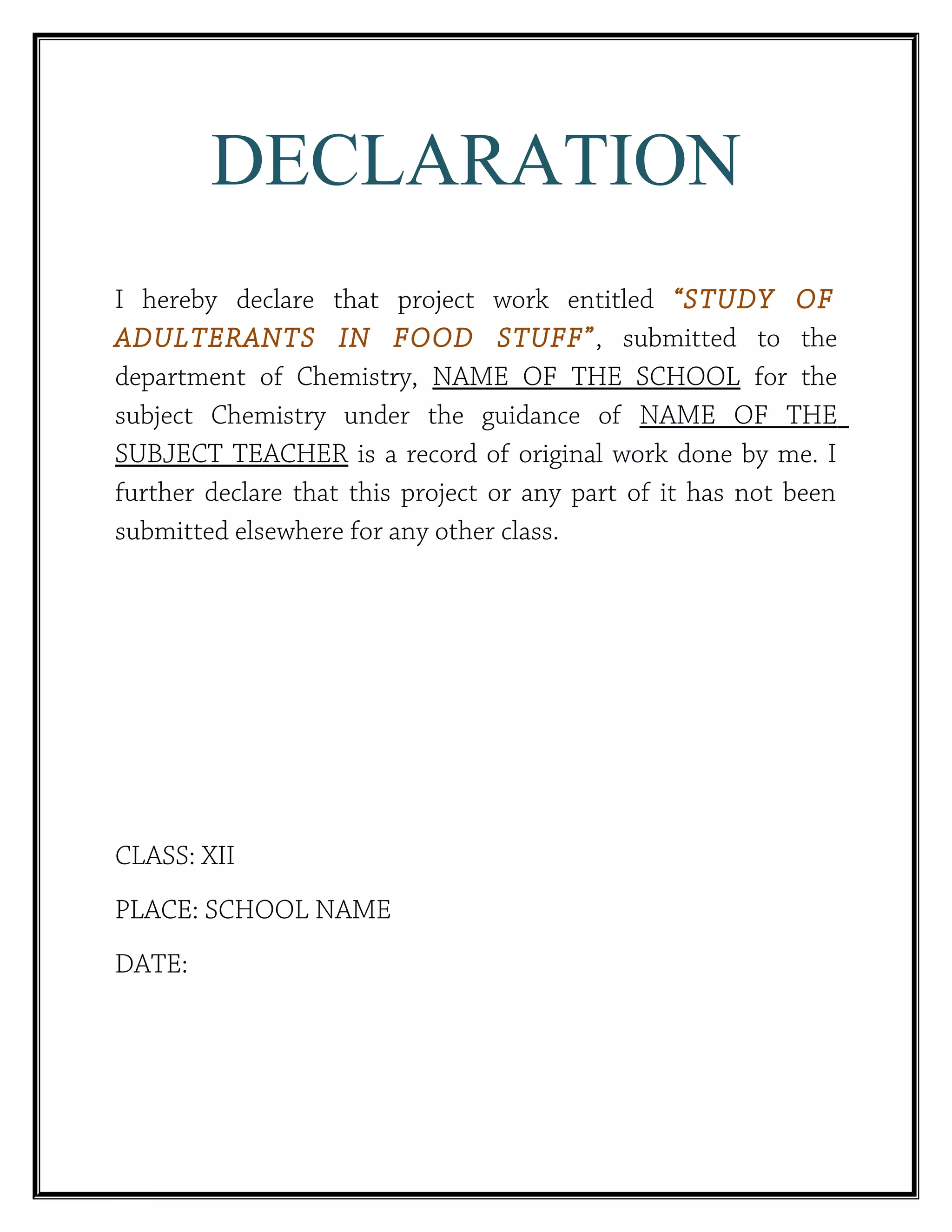DECLARATION
I hereby declare that project work entitled “STUDY OF
ADULTERANTS IN FOOD STUFF”, submitted to the
department of Chemistry, NAME OF THE SCHOOL for the
subject Chemistry under the guidance of NAME OF THE
SUBJECT TEACHER is a record of original work done by me. I
further declare that this project or any part of it has not been
submitted elsewhere for any other class.
CLASS: XII
PLACE: SCHOOL NAME
DATE:
 