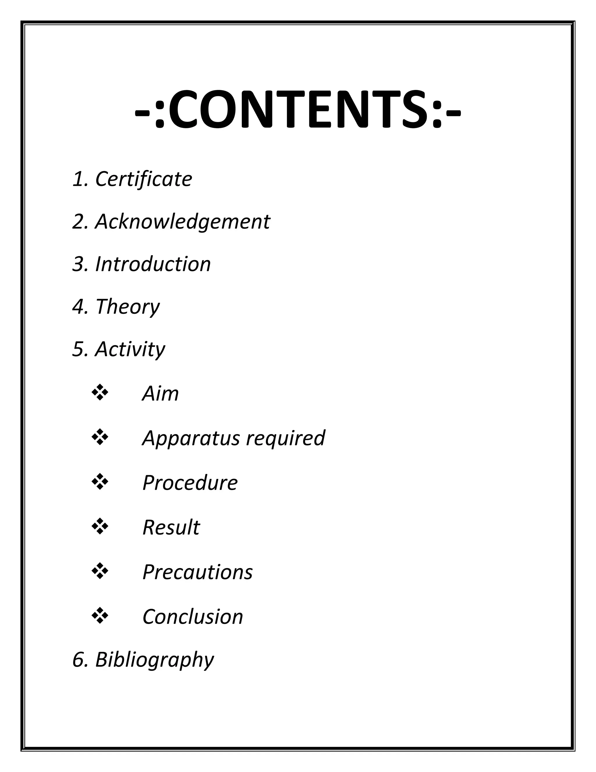 -:CONTENTS:-
1. Certificate
2. Acknowledgement
3. Introduction
4. Theory
5. Activity
 Aim
 Apparatus required
 Procedure
 Result
 Precautions
 Conclusion
6. Bibliography
 