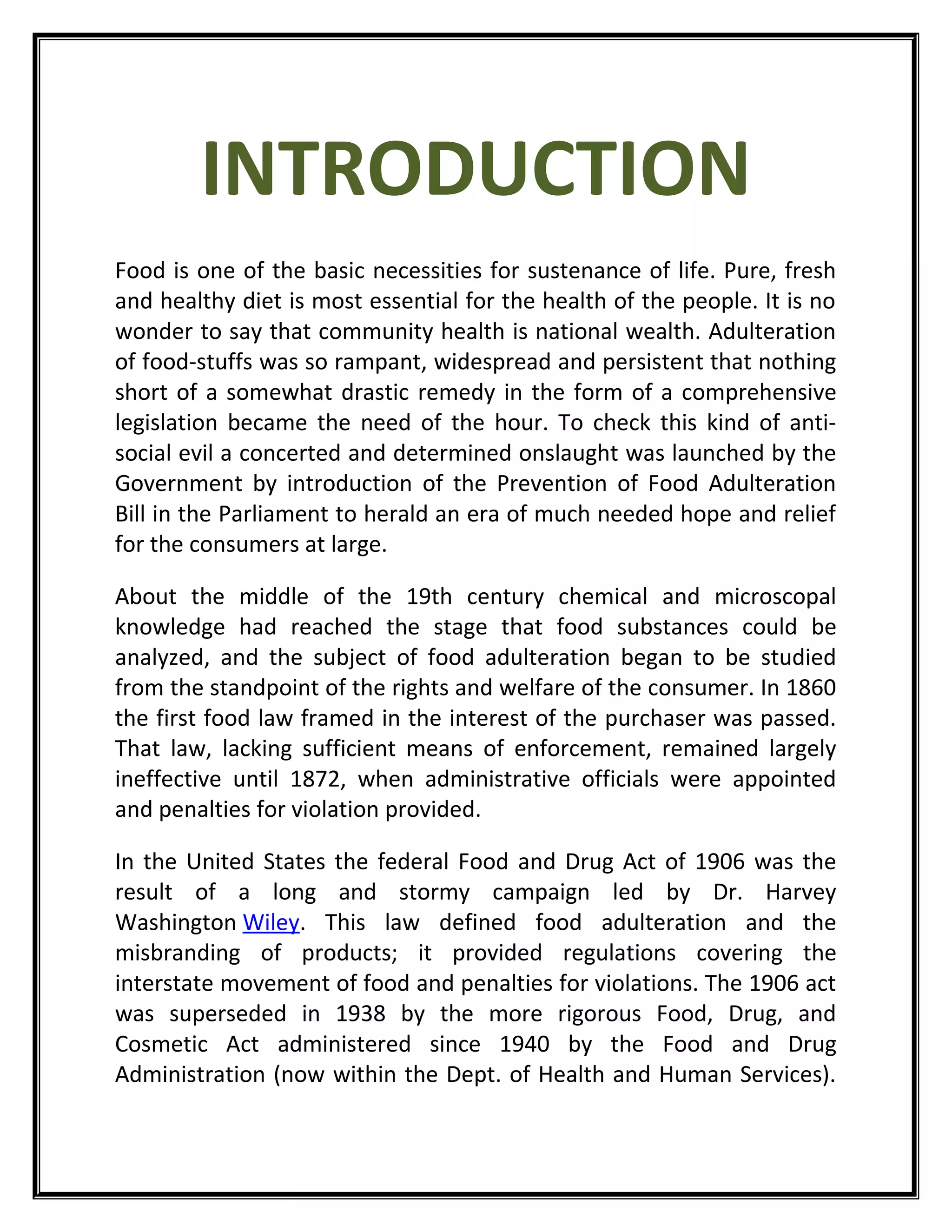 INTRODUCTION
Food is one of the basic necessities for sustenance of life. Pure, fresh
and healthy diet is most essential for the health of the people. It is no
wonder to say that community health is national wealth. Adulteration
of food-stuffs was so rampant, widespread and persistent that nothing
short of a somewhat drastic remedy in the form of a comprehensive
legislation became the need of the hour. To check this kind of anti-
social evil a concerted and determined onslaught was launched by the
Government by introduction of the Prevention of Food Adulteration
Bill in the Parliament to herald an era of much needed hope and relief
for the consumers at large.
About the middle of the 19th century chemical and microscopal
knowledge had reached the stage that food substances could be
analyzed, and the subject of food adulteration began to be studied
from the standpoint of the rights and welfare of the consumer. In 1860
the first food law framed in the interest of the purchaser was passed.
That law, lacking sufficient means of enforcement, remained largely
ineffective until 1872, when administrative officials were appointed
and penalties for violation provided.
In the United States the federal Food and Drug Act of 1906 was the
result of a long and stormy campaign led by Dr. Harvey
Washington Wiley. This law defined food adulteration and the
misbranding of products; it provided regulations covering the
interstate movement of food and penalties for violations. The 1906 act
was superseded in 1938 by the more rigorous Food, Drug, and
Cosmetic Act administered since 1940 by the Food and Drug
Administration (now within the Dept. of Health and Human Services).
 