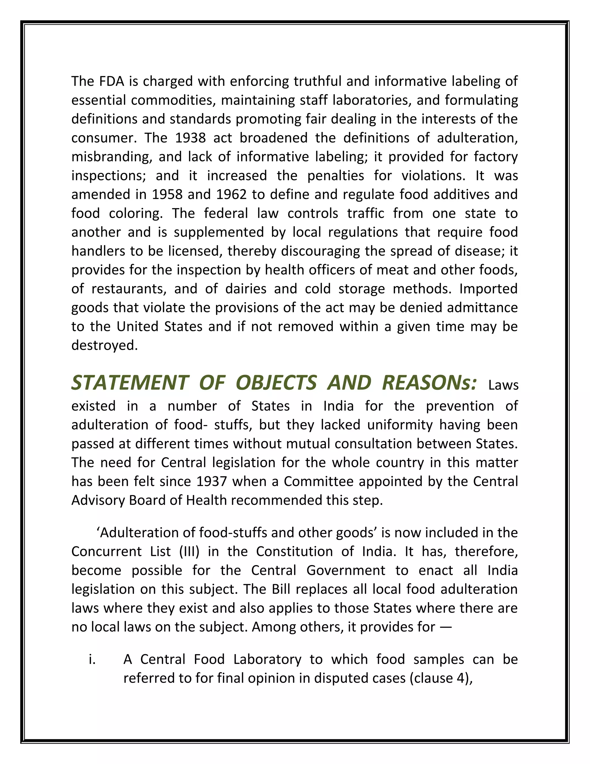 The FDA is charged with enforcing truthful and informative labeling of
essential commodities, maintaining staff laboratories, and formulating
definitions and standards promoting fair dealing in the interests of the
consumer. The 1938 act broadened the definitions of adulteration,
misbranding, and lack of informative labeling; it provided for factory
inspections; and it increased the penalties for violations. It was
amended in 1958 and 1962 to define and regulate food additives and
food coloring. The federal law controls traffic from one state to
another and is supplemented by local regulations that require food
handlers to be licensed, thereby discouraging the spread of disease; it
provides for the inspection by health officers of meat and other foods,
of restaurants, and of dairies and cold storage methods. Imported
goods that violate the provisions of the act may be denied admittance
to the United States and if not removed within a given time may be
destroyed.
STATEMENT OF OBJECTS AND REASONs: Laws
existed in a number of States in India for the prevention of
adulteration of food- stuffs, but they lacked uniformity having been
passed at different times without mutual consultation between States.
The need for Central legislation for the whole country in this matter
has been felt since 1937 when a Committee appointed by the Central
Advisory Board of Health recommended this step.
‘Adulteration of food-stuffs and other goods’ is now included in the
Concurrent List (III) in the Constitution of India. It has, therefore,
become possible for the Central Government to enact all India
legislation on this subject. The Bill replaces all local food adulteration
laws where they exist and also applies to those States where there are
no local laws on the subject. Among others, it provides for —
i. A Central Food Laboratory to which food samples can be
referred to for final opinion in disputed cases (clause 4),
 