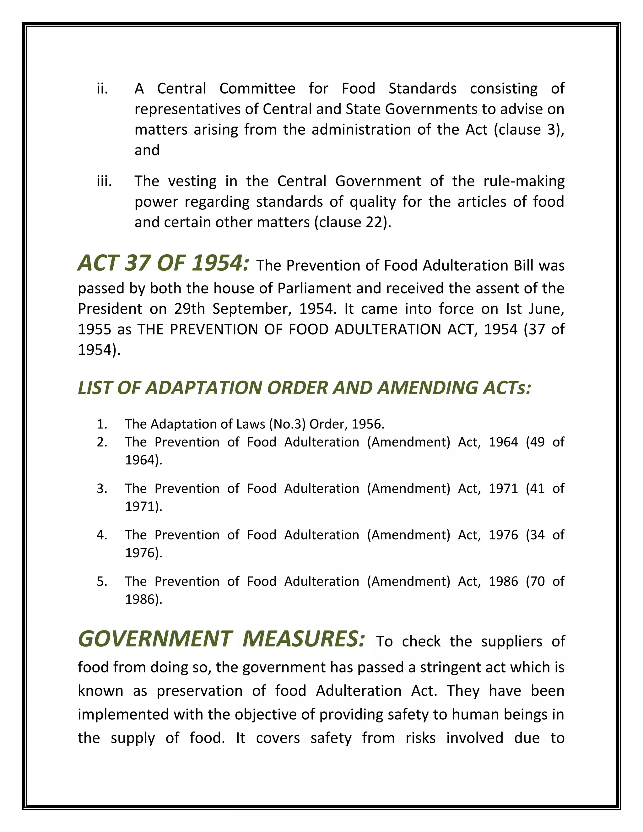 ii. A Central Committee for Food Standards consisting of
representatives of Central and State Governments to advise on
matters arising from the administration of the Act (clause 3),
and
iii. The vesting in the Central Government of the rule-making
power regarding standards of quality for the articles of food
and certain other matters (clause 22).
ACT 37 OF 1954: The Prevention of Food Adulteration Bill was
passed by both the house of Parliament and received the assent of the
President on 29th September, 1954. It came into force on Ist June,
1955 as THE PREVENTION OF FOOD ADULTERATION ACT, 1954 (37 of
1954).
LIST OF ADAPTATION ORDER AND AMENDING ACTs:
1. The Adaptation of Laws (No.3) Order, 1956.
2. The Prevention of Food Adulteration (Amendment) Act, 1964 (49 of
1964).
3. The Prevention of Food Adulteration (Amendment) Act, 1971 (41 of
1971).
4. The Prevention of Food Adulteration (Amendment) Act, 1976 (34 of
1976).
5. The Prevention of Food Adulteration (Amendment) Act, 1986 (70 of
1986).
GOVERNMENT MEASURES: To check the suppliers of
food from doing so, the government has passed a stringent act which is
known as preservation of food Adulteration Act. They have been
implemented with the objective of providing safety to human beings in
the supply of food. It covers safety from risks involved due to
 