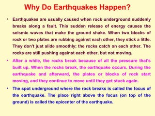 Why Do Earthquakes Happen?
• Earthquakes are usually caused when rock underground suddenly
breaks along a fault. This sudden release of energy causes the
seismic waves that make the ground shake. When two blocks of
rock or two plates are rubbing against each other, they stick a little.
They don't just slide smoothly; the rocks catch on each other. The
rocks are still pushing against each other, but not moving.
• After a while, the rocks break because of all the pressure that's
built up. When the rocks break, the earthquake occurs. During the
earthquake and afterward, the plates or blocks of rock start
moving, and they continue to move until they get stuck again.
• The spot underground where the rock breaks is called the focus of
the earthquake. The place right above the focus (on top of the
ground) is called the epicenter of the earthquake.
 