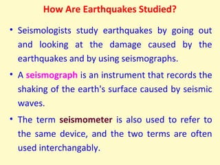 How Are Earthquakes Studied?
• Seismologists study earthquakes by going out
and looking at the damage caused by the
earthquakes and by using seismographs.
• A seismograph is an instrument that records the
shaking of the earth's surface caused by seismic
waves.
• The term seismometer is also used to refer to
the same device, and the two terms are often
used interchangably.
 