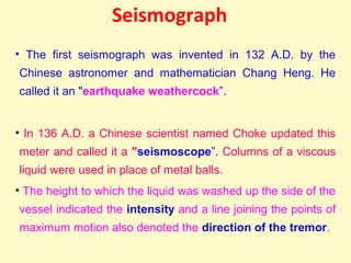 Seismograph
• The first seismograph was invented in 132 A.D. by the
Chinese astronomer and mathematician Chang Heng. He
called it an "earthquake weathercock”.
• In 136 A.D. a Chinese scientist named Choke updated this
meter and called it a "seismoscope”. Columns of a viscous
liquid were used in place of metal balls.
• The height to which the liquid was washed up the side of the
vessel indicated the intensity and a line joining the points of
maximum motion also denoted the direction of the tremor.
 