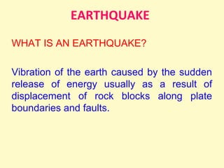 EARTHQUAKE
WHAT IS AN EARTHQUAKE?
Vibration of the earth caused by the sudden
release of energy usually as a result of
displacement of rock blocks along plate
boundaries and faults.
 