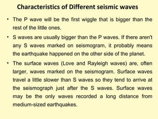 Characteristics of Different seismic waves
• The P wave will be the first wiggle that is bigger than the
rest of the little ones.
• S waves are usually bigger than the P waves. If there aren't
any S waves marked on seismogram, it probably means
the earthquake happened on the other side of the planet.
• The surface waves (Love and Rayleigh waves) are, often
larger, waves marked on the seismogram. Surface waves
travel a little slower than S waves so they tend to arrive at
the seismograph just after the S waves. Surface waves
may be the only waves recorded a long distance from
medium-sized earthquakes.
 