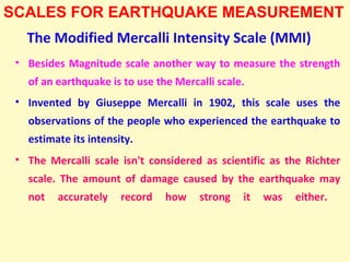 The Modified Mercalli Intensity Scale (MMI)
• Besides Magnitude scale another way to measure the strength
of an earthquake is to use the Mercalli scale.
• Invented by Giuseppe Mercalli in 1902, this scale uses the
observations of the people who experienced the earthquake to
estimate its intensity.
• The Mercalli scale isn't considered as scientific as the Richter
scale. The amount of damage caused by the earthquake may
not accurately record how strong it was either.
SCALES FOR EARTHQUAKE MEASUREMENT
 
