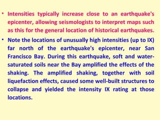 • Intensities typically increase close to an earthquake's
epicenter, allowing seismologists to interpret maps such
as this for the general location of historical earthquakes.
• Note the locations of unusually high intensities (up to IX)
far north of the earthquake's epicenter, near San
Francisco Bay. During this earthquake, soft and water-
saturated soils near the Bay amplified the effects of the
shaking. The amplified shaking, together with soil
liquefaction effects, caused some well-built structures to
collapse and yielded the intensity IX rating at those
locations. 
 
