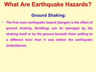 What Are Earthquake Hazards?
Ground Shaking:
• The first main earthquake hazard (danger) is the effect of
ground shaking. Buildings can be damaged by the
shaking itself or by the ground beneath them settling to
a different level than it was before the earthquake
(subsidence).
 