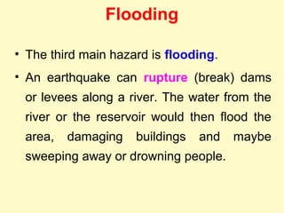 Flooding
• The third main hazard is flooding.
• An earthquake can rupture (break) dams
or levees along a river. The water from the
river or the reservoir would then flood the
area, damaging buildings and maybe
sweeping away or drowning people.
 