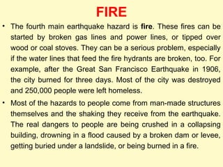 FIRE
• The fourth main earthquake hazard is fire. These fires can be
started by broken gas lines and power lines, or tipped over
wood or coal stoves. They can be a serious problem, especially
if the water lines that feed the fire hydrants are broken, too. For
example, after the Great San Francisco Earthquake in 1906,
the city burned for three days. Most of the city was destroyed
and 250,000 people were left homeless.
• Most of the hazards to people come from man-made structures
themselves and the shaking they receive from the earthquake.
The real dangers to people are being crushed in a collapsing
building, drowning in a flood caused by a broken dam or levee,
getting buried under a landslide, or being burned in a fire.
 