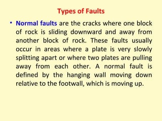 Types of Faults
• Normal faults are the cracks where one block
of rock is sliding downward and away from
another block of rock. These faults usually
occur in areas where a plate is very slowly
splitting apart or where two plates are pulling
away from each other. A normal fault is
defined by the hanging wall moving down
relative to the footwall, which is moving up.
 