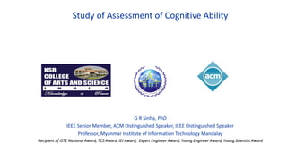 Study of Assessment of Cognitive Ability
G R Sinha, PhD
IEEE Senior Member, ACM Distinguished Speaker, IEEE Distinguished Speaker
Professor, Myanmar Institute of Information Technology Mandalay
Recipient of ISTE National Award, TCS Award, IEI Award, Expert Engineer Award, Young Engineer Award, Young Scientist Award
 