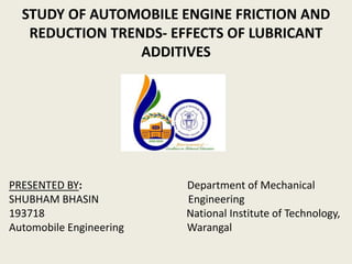 STUDY OF AUTOMOBILE ENGINE FRICTION AND
REDUCTION TRENDS- EFFECTS OF LUBRICANT
ADDITIVES
PRESENTED BY: Department of Mechanical
SHUBHAM BHASIN Engineering
193718 National Institute of Technology,
Automobile Engineering Warangal
 