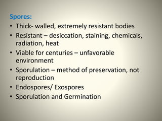 Spores:
• Thick- walled, extremely resistant bodies
• Resistant – desiccation, staining, chemicals,
radiation, heat
• Viable for centuries – unfavorable
environment
• Sporulation – method of preservation, not
reproduction
• Endospores/ Exospores
• Sporulation and Germination
 