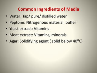 Common Ingredients of Media
• Water: Tap/ pure/ distilled water
• Peptone: Nitrogenous material, buffer
• Yeast extract: Vitamins
• Meat extract: Vitamins, minerals
• Agar: Solidifying agent ( solid below 40⁰C)
 