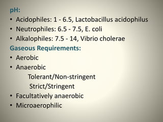 pH:
• Acidophiles: 1 - 6.5, Lactobacillus acidophilus
• Neutrophiles: 6.5 - 7.5, E. coli
• Alkalophiles: 7.5 - 14, Vibrio cholerae
Gaseous Requirements:
• Aerobic
• Anaerobic
Tolerant/Non-stringent
Strict/Stringent
• Facultatively anaerobic
• Microaerophilic
 