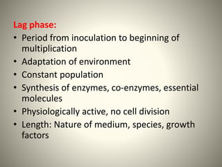 Lag phase:
• Period from inoculation to beginning of
multiplication
• Adaptation of environment
• Constant population
• Synthesis of enzymes, co-enzymes, essential
molecules
• Physiologically active, no cell division
• Length: Nature of medium, species, growth
factors
 
