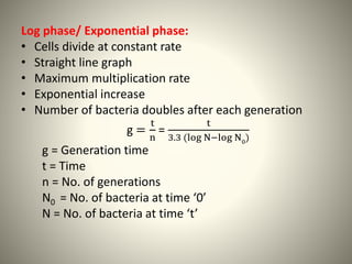 Log phase/ Exponential phase:
• Cells divide at constant rate
• Straight line graph
• Maximum multiplication rate
• Exponential increase
• Number of bacteria doubles after each generation
g =
t
n
=
t
3.3 (log N−log N0)
g = Generation time
t = Time
n = No. of generations
N0 = No. of bacteria at time ‘0’
N = No. of bacteria at time ‘t’
 