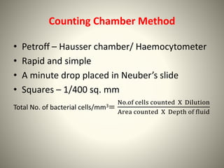 Counting Chamber Method
• Petroff – Hausser chamber/ Haemocytometer
• Rapid and simple
• A minute drop placed in Neuber’s slide
• Squares – 1/400 sq. mm
Total No. of bacterial cells/mm3=
No.of cells counted X Dilution
Area counted X Depth of fluid
 