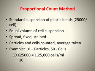 Proportional Count Method
• Standard suspension of plastic beads (25000/
cell)
• Equal volume of cell suspension
• Spread, fixed, stained
• Particles and cells counted, Average taken
• Example: 10 – Particles, 50 - Cells
50 X25000 = 1,25,000 cells/ml
10
 