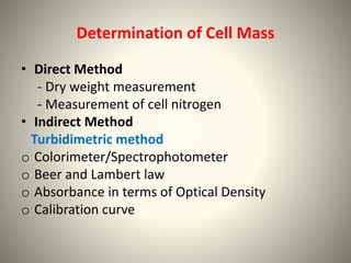 Determination of Cell Mass
• Direct Method
- Dry weight measurement
- Measurement of cell nitrogen
• Indirect Method
Turbidimetric method
o Colorimeter/Spectrophotometer
o Beer and Lambert law
o Absorbance in terms of Optical Density
o Calibration curve
 