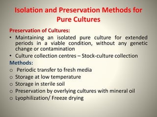 Isolation and Preservation Methods for
Pure Cultures
Preservation of Cultures:
• Maintaining an isolated pure culture for extended
periods in a viable condition, without any genetic
change or contamination
• Culture collection centres – Stock-culture collection
Methods:
o Periodic transfer to fresh media
o Storage at low temperature
o Storage in sterile soil
o Preservation by overlying cultures with mineral oil
o Lyophilization/ Freeze drying
 
