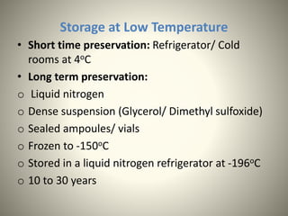 Storage at Low Temperature
• Short time preservation: Refrigerator/ Cold
rooms at 4oC
• Long term preservation:
o Liquid nitrogen
o Dense suspension (Glycerol/ Dimethyl sulfoxide)
o Sealed ampoules/ vials
o Frozen to -150oC
o Stored in a liquid nitrogen refrigerator at -196oC
o 10 to 30 years
 