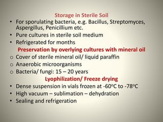 Storage in Sterile Soil
• For sporulating bacteria, e.g. Bacillus, Streptomyces,
Aspergillus, Penicillium etc.
• Pure cultures in sterile soil medium
• Refrigerated for months
Preservation by overlying cultures with mineral oil
o Cover of sterile mineral oil/ liquid paraffin
o Anaerobic microorganisms
o Bacteria/ fungi: 15 – 20 years
Lyophilization/ Freeze drying
• Dense suspension in vials frozen at -60oC to -78oC
• High vacuum – sublimation – dehydration
• Sealing and refrigeration
 