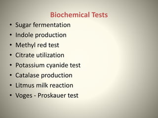 Biochemical Tests
• Sugar fermentation
• Indole production
• Methyl red test
• Citrate utilization
• Potassium cyanide test
• Catalase production
• Litmus milk reaction
• Voges - Proskauer test
 