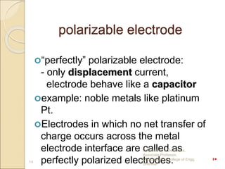 polarizable electrode
“perfectly” polarizable electrode:
- only displacement current,
electrode behave like a capacitor
example: noble metals like platinum
Pt.
Electrodes in which no net transfer of
charge occurs across the metal
electrode interface are called as
perfectly polarized electrodes.
14
Prepared by A.Devasena,
Associate Professor,
Dhanalakshmi College of Engg.
Chennai
 