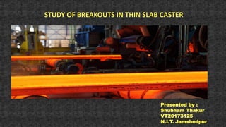 STUDY OF BREAKOUTS IN THIN SLAB CASTER
Presented by :
Shubham Thakur
VT20173125
N.I.T. Jamshedpur
 