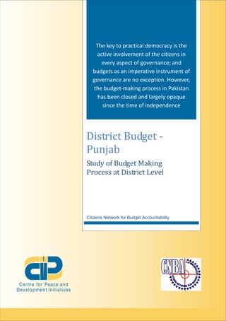 District Budget -
Punjab
The key to practical democracy is the
active involvement of the citizens in
every aspect of governance; and
budgets as an imperative instrument of
governance are no exception. However,
the budget-making process in Pakistan
has been closed and largely opaque
since the time of independence
Study of Budget Making
Process at District Level
Citizens Network for Budget Accountability
 