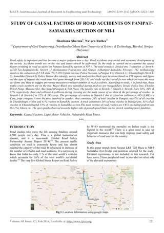 IJRET: International Journal of Research in Engineering and Technology
__________________________________________________________
Volume: 05 Issue: 02 | Feb-2016, Available @
STUDY OF CAUSAL FACTORS OF ROAD ACCIDENTS ON PANIPAT
SAMALKHA SECTION OF NH
Shashank Sharma
1,2
Deptartment of Civil Engineering, DeenBandhu
Road safety is important and has become a major concern now a day. Road accidents stop social and economic development of
the society. Accidents trends are on the rise and issues should be addresse
factors resulting in road accidents on Panipat
1(Toll-Tax-Sanjaychowk), Stretch -2 (Gohanamor
involves the collection of F.I.R data (2011-2013) from various Police Stations i.ePanipat City (Stretch
2), Samalkha (Stretch-3) Police Station &to identify, survey and analysis the bla
out the type of injuries the road users had gone through from 2011
accidents and then, to suggest preventive measures to reduce number of road acc
traffic crash numbers are on the rise. Major Black spot identified during analysis are NangalKheri, Siwah, Police line, Chokk
Petrol Pump, Manana Mor, Bus Stand (Panipat) & Toll Plaza. The fatality rate
37% respectively .Rear end collision & collision during crossing are the main causes of accident & the percentage of crashes
Stretch-1 & Stretch-2 is 52% & 59% resp. The percentage of crashes in Stretch
Cars, jeeps category is now the most involved in crashes; they constitute 26% of total crashes in Panipat city,42% of all cra
in Chandnibagh section and 41% crashes in Samalkha section. A truck constitutes 2
crashes in Chandnibagh& 35% of crashes in Samalkha section.The main victims of road crashes are
(34.1%), bikers etc. The spot speeds observed towards higher side of posted speed lim
Keywords: Causal Factors, Light Motor Vehicles
--------------------------------------------------------------------
INTRODUCTION
Road crashes take away the life causing fatalities around
4,500 people every day. This is a global humanitarian
disaster, and it is man-made. (Global Ro
Partnership Annual Report 2014).[1]
The present traffic
condition on road is extremely heavy and has almost
reached the capacity of the road. It influenced in increase of
the number of vehicles and road accidents. It is surprising to
know that India has only 1 % of the total world’s vehicles
which accounts for 16% of the total world’s accidental
deaths.[2]
The very first Global Status Report on Road Safety
Fig 1:
IJRET: International Journal of Research in Engineering and Technology eISSN: 2319
_______________________________________________________________________________________
, Available @ http://www.ijret.org
STUDY OF CAUSAL FACTORS OF ROAD ACCIDENTS ON PANIPAT
SAMALKHA SECTION OF NH-1
Shashank Sharma1
, Naveen Rathee2
eenBandhuChhotu Ram University of Science & Technology, Murthal, Sonipat
(Haryana)
Abstract
Road safety is important and has become a major concern now a day. Road accidents stop social and economic development of
the society. Accidents trends are on the rise and issues should be addressed. So the study is carried out to examine the causal
factors resulting in road accidents on Panipat-Samalkha section of NH-1. The total stretch is divided into 3 stretches i.e Stretch
2 (Gohanamor-PoliceLine) and Stretch 3(Jhattipur-Samalkha Flyover). The methodology
2013) from various Police Stations i.ePanipat City (Stretch
to identify, survey and analysis the black spot locations based on FIR reports and figure
out the type of injuries the road users had gone through from 2011-13 and study out the causal factors which increase the road
accidents and then, to suggest preventive measures to reduce number of road accidents. According to
traffic crash numbers are on the rise. Major Black spot identified during analysis are NangalKheri, Siwah, Police line, Chokk
Petrol Pump, Manana Mor, Bus Stand (Panipat) & Toll Plaza. The fatality rate in Stretch-1, Stretch
37% respectively .Rear end collision & collision during crossing are the main causes of accident & the percentage of crashes
2 is 52% & 59% resp. The percentage of crashes in Stretch-3 due to Head
Cars, jeeps category is now the most involved in crashes; they constitute 26% of total crashes in Panipat city,42% of all cra
in Chandnibagh section and 41% crashes in Samalkha section. A truck constitutes 20% of total crashes in Panipat city, 33% of all
crashes in Chandnibagh& 35% of crashes in Samalkha section.The main victims of road crashes are
(34.1%), bikers etc. The spot speeds observed towards higher side of posted speed limits on the stretch resulting more fatalities
Light Motor Vehicles, Vulnerable Road Users.
--------------------------------------------------------------------***----------------------------------------------------------------------
Road crashes take away the life causing fatalities around
4,500 people every day. This is a global humanitarian
made. (Global Road Safety
The present traffic
condition on road is extremely heavy and has almost
It influenced in increase of
the number of vehicles and road accidents. It is surprising to
India has only 1 % of the total world’s vehicles
which accounts for 16% of the total world’s accidental
The very first Global Status Report on Road Safety
by WHO mentioned the mortality on Indian roads is the
highest in the world.[3]
There is a
important measures that can help improve road safety
behavior of road users in the country.
Study Area
In this paper stretch from Panipat L&T Toll Plaza to NH
Samalkha Over-bridge end point
Elevated expressway is not included in this research.
local users, 2-lane peripheral road
of the elevated expressway.
Fig 1: Location Information using google maps
eISSN: 2319-1163 | pISSN: 2321-7308
_____________________________
221
STUDY OF CAUSAL FACTORS OF ROAD ACCIDENTS ON PANIPAT-
Science & Technology, Murthal, Sonipat
Road safety is important and has become a major concern now a day. Road accidents stop social and economic development of
d. So the study is carried out to examine the causal
The total stretch is divided into 3 stretches i.e Stretch-
Samalkha Flyover). The methodology
2013) from various Police Stations i.ePanipat City (Stretch-1), Chandnibagh (Stretch-
ck spot locations based on FIR reports and figure
13 and study out the causal factors which increase the road
According to study, it is found that, Road
traffic crash numbers are on the rise. Major Black spot identified during analysis are NangalKheri, Siwah, Police line, Chokker
1, Stretch-2, Strecth-3 are 34%, 49% &
37% respectively .Rear end collision & collision during crossing are the main causes of accident & the percentage of crashes in
3 due to Head-on collision is 48%.(LMV) i.e
Cars, jeeps category is now the most involved in crashes; they constitute 26% of total crashes in Panipat city,42% of all crashes
0% of total crashes in Panipat city, 33% of all
crashes in Chandnibagh& 35% of crashes in Samalkha section.The main victims of road crashes are VRUs including pedestrians
its on the stretch resulting more fatalities.
----------------------------------------------------------------------
by WHO mentioned the mortality on Indian roads is the
There is a great need to take up
measures that can help improve road safety and
in the country.
stretch from Panipat L&T Toll Plaza to NH-1
bridge end pointwas selected for the study.
xpressway is not included in this research. For
pheral road is provided on either side
 