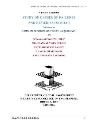STUDY OF CAUSES OF FAILURES AND REMEDIES ON ROAD | 2015-16
S.S.V.P.S.’s B.S.D. C.O.E. Dhule 1
A Project Report On
STUDY OF CAUSES OF FAILURES
AND REMEDIES ON ROAD
Submitted to
North Maharashtra University, Jalgaon (MS)
BY
SONAWANE SWAPNIL DILIP
BRAHMANKAR VIVEK SURESH
PATIL SHANTANU SANJAY
THAKUR DIPAK VINOD
PATIL UMAKANT BARIKRAO
DEPARTMENT OF CIVIL ENGINEERING
S.S.V.P.S.’s B.S.D. COLLEGE OF ENGINEERING,
DHULE-424005
2015-2016
 