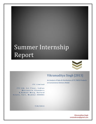 Vikramaditya Singh
srmistvikram@gmail.com
Summer Internship
Report
I T C L i m i t e d
I T C L t d , 1 s t F l o o r , I n d i a n
M e r c a n t i l e C h a m b e r s
R . K a m a n i M a r g , B a l l a r d
E s t a t e , F o r t , M u m b a i - 4 0 0 0 0 1
7 / 8 / 2 0 1 3
Vikramaditya Singh [2013]
An Analysis of Sales & Distribution of ITC FMCG Products
on Convenience Delivery Model.
 