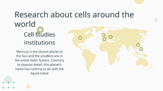 Research about cells around the
world
Cell studies
institutions
Mercury is the closest planet to
the Sun and the smallest one in
the entire Solar System. Contrary
to popular belief, this planet's
name has nothing to do with the
liquid metal
 