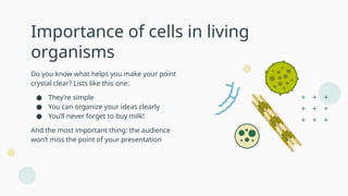 Importance of cells in living
organisms
Do you know what helps you make your point
crystal clear? Lists like this one:
● They’re simple
● You can organize your ideas clearly
● You’ll never forget to buy milk!
And the most important thing: the audience
won’t miss the point of your presentation
 