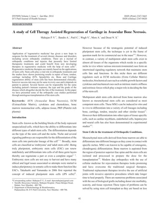RESEARCH PAPER
A study of Cell Therapy Assisted Regeneration of Cartilage in Avascular Bone Necrosis.
1* 1 1 1 1 2
Mahajan P. V. , Bandre A. , Patil C. , Wagh V. , More A. and Desai N. S.
Abstract
Application of 'regenerative medicine' has given a new hope to
surgeons for the treatment of several chronic diseases and disorders
including severe orthopedic conditions. There are a myriad of
orthopedic conditions and injuries that presently have limited
therapeutic treatments and could benefit from new developing
[1]
therapies in regenerative medicine with the help of stem cells .
Regenerative medicine therapies are mainly based on the applications
of stem cells. Stem cells play a vital role in orthopedic treatments and
the studies have shown promising results in repair of bone, tendon,
cartilage including AVN, Spondylitis etc. Bone and Cartilage
regeneration ability of stem cells has been demonstrated clinically;
however success rate may not be same in every case and it depends on
patient to patient. Several factors can be responsible for the same
including patient's immune response, the type and the grade of the
disease which altogether decide the fate of the treatment. In this paper
we have presented some of the orthopedic case studies performed
throughautologoustransplantationofthestemcells.
Keywords: AVN (Avascular Bone Necrosis), ECM
(Extracellular Matrix), cytokines and chemokines, bone
marrow mononuclear cells, adipose tissue, PRP (Platelet rich
plasma)
Introduction
Stem cells- known as the building blocks of the body represent
unspecialized cells, which have the ability to differentiate into
different types of adult stem cells. The differentiation depends
on the type of the stem cell and the niche. Niche and several
signaling pathways are responsible for the differentiation of the
[2, 3]
stem cells into particular lineage of the cell . Broadly, stem
cells are classified as 'embryonic' and 'adult stem cells'. Being
truly pluripotent, embryonic stem cells (ESC) can renew
indefinitely and differentiate into cells of all three germ layers
[2, 3]
thereby can regenerate a part or even a complete organ .
Embryonic stem cells are not easy to harvest and have many
ethical and legal issues associated so attempts were started to
induce pluripotency in somatic cells to make them function like
ESC's. Takahashi and Yamanaka in 2006 first reported the
[4]
concept of induced pluripotent stem cells (iPS cells) .
However because of the teratogenic potential of induced
pluripotent stem cells, the technique is yet in the frame of
[5,6]
question mark for its commercial use in the mass . However,
in contrast, a variety of multipotent adult stem cells exist in
almost all tissues of the organisms which reside in a specific
niche in vivo where various microenvironmental cues form an
intertwined signaling regulatory network that maintains stem
cells fate and functions. In this niche there are different
regulators such as ECM molecules (Extra Cellular Matrix)
molecules, biochemical cues such as soluble growth factors and
cytokines and mechanical cues such as intrinsic matrix stiffness
and extrinsic forces which play a major role in deciding the fate
ofthestemcell.
Multipotent adult stem cells derived from bone marrow also
known as mesenchymal stem cells are considered as most
competent stem cells. These MSCs can be induced in vitro and
in vivo to differentiate into a variety of cell lineages including
[7]
bone, cartilage, tendon, muscles and other similar tissues .
However their differentiation into other types of tissue-specific
cells, such as cardiac myoblasts, endothelial cells, hepatocytes
and neural cells has also been demonstrated in experimental
[8,9]
studies .
Stem Cells in the treatment of Orthopedic Conditions.
Mesenchymal stem cells derived from bone marrow are able to
differentiate into different lineages as they come in contact with
specific niches. MSCs are known to be capable of osteogenic,
chondrogenic differentiation. Bone marrow is aspirated from
the region of posterior superior iliac spine and the stem cells are
isolated and processed to prepare the dose for the
[10]
transplantation . Modern day orthopedics with the use of
cellular medicine for rejuvenation therapies looks promising
and have overcome the traditional surgical therapies.
Traditional replacement therapies involve the use of artificial
joints with invasive operative procedures which take longer
time to heal properly. There are numerous problems associated
with the use of biological grafts including donor site morbidity,
scarcity, and tissue rejection These types of problems can be
solved by using stem cell transplant as they are based on less
*Corresponding author: Mahajan P. V., E-mail: drpvmahajan@gmail.com
1 StemRx Bioscience Solution, Mahajan Hospital ,Thane-Belapur Road,
Rabale, Navi Mumbai - 400 708.
2 Department of Biotechnology & Bioinformatics,
Padamashree Dr. D Y Patil University, Navi Mumbai - 400 706.
DYPJHS Volume 2, Issue 1 : Jan-Mar. 2014 ISSN (Print) 2347-3665
D Y Patil Journal of Health Sciences ISSN (Online) 2347-8020
41
 