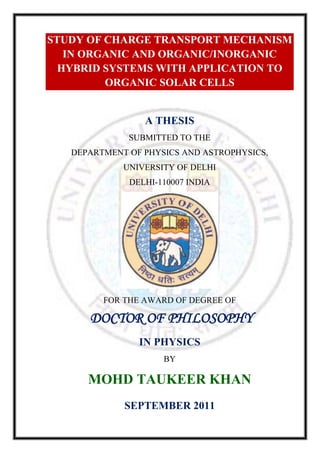 STUDY OF CHARGE TRANSPORT MECHANISM
   IN ORGANIC AND ORGANIC/INORGANIC
  HYBRID SYSTEMS WITH APPLICATION TO
         ORGANIC SOLAR CELLS


                 A THESIS
              SUBMITTED TO THE
   DEPARTMENT OF PHYSICS AND ASTROPHYSICS,
             UNIVERSITY OF DELHI
              DELHI-110007 INDIA




         FOR THE AWARD OF DEGREE OF

      DOCTOR OF PHILOSOPHY
                IN PHYSICS
                     BY

      MOHD TAUKEER KHAN
             SEPTEMBER 2011
 