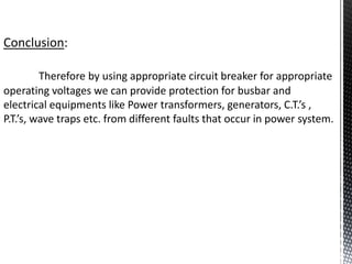 Conclusion:
Therefore by using appropriate circuit breaker for appropriate
operating voltages we can provide protection for busbar and
electrical equipments like Power transformers, generators, C.T.’s ,
P.T.’s, wave traps etc. from different faults that occur in power system.
 