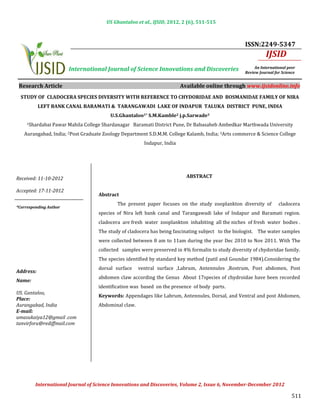 US Ghantaloo et al., IJSID, 2012, 2 (6), 511-515



                                                                                                     ISSN:2249-5347
                                                                                                               IJSID
                        International Journal of Science Innovations and Discoveries                      An International peer
                                                                                                     Review Journal for Science


 Research Article                                                         Available online through www.ijsidonline.info
  STUDY OF CLADOCERA SPECIES DIVERSITY WITH REFERENCE TO CHYDORIDAE AND BOSMANIDAE FAMILY OF NIRA
           LEFT BANK CANAL BARAMATI & TARANGAWADI LAKE OF INDAPUR TALUKA DISTRICT PUNE, INDIA


     1Shardabai   Pawar Mahila College Shardanagar Baramati District Pune, Dr Babasaheb Ambedkar Marthwada University
                                          U.S.Ghantaloo1* S.M.Kamble2 j.p.Sarwade3


   Aurangabad, India; 2Post Graduate Zoology Department S.D.M.M. College Kalamb, India; 3Arts commerce & Science College
                                                         Indapur, India




Received: 11-10-2012                                                        ABSTRACT

Accepted: 17-11-2012

                                             The present paper focuses on the study zooplankton diversity of          cladocera
                                     Abstract


                                     species of Nira left bank canal and Tarangawadi lake of Indapur and Baramati region.
*Corresponding Author


                                     cladocera are fresh water zooplankton inhabiting all the niches of fresh water bodies .
                                     The study of cladocera has being fascinating subject to the biologist. The water samples
                                     were collected between 8 am to 11am during the year Dec 2010 to Nov 2011. With The
                                     collected samples were preserved in 4% formalin to study diversity of chydoridae family.
                                     The species identified by standard key method (patil and Goundar 1984).Considering the
                                     dorsal surface    ventral surface ,Labrum, Antennules ,Rostrum, Post abdomen, Post
                                     abdomen claw according the Genus About 17species of chydroidae have been recorded
Address:

                                     identification was based on the presence of body parts.
Name:

                                     Keywords: Appendages like Labrum, Antennules, Dorsal, and Ventral and post Abdomen,
US. Gantaloo,

                                     Abdominal claw.
Place:                                             INTRODUCTION
Aurangabad, India
E-mail:
umasukaiya12@gmail .com
tanvirforu@rediffmail.com


                                                       INTRODUCTION




                                                                                                                             511
         International Journal of Science Innovations and Discoveries, Volume 2, Issue 6, November-December 2012
 