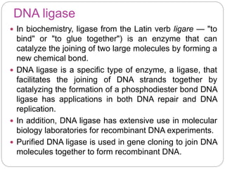 DNA ligase
 In biochemistry, ligase from the Latin verb ligare — "to
bind" or "to glue together") is an enzyme that can
catalyze the joining of two large molecules by forming a
new chemical bond.
 DNA ligase is a specific type of enzyme, a ligase, that
facilitates the joining of DNA strands together by
catalyzing the formation of a phosphodiester bond DNA
ligase has applications in both DNA repair and DNA
replication.
 In addition, DNA ligase has extensive use in molecular
biology laboratories for recombinant DNA experiments.
 Purified DNA ligase is used in gene cloning to join DNA
molecules together to form recombinant DNA.
 