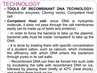 TECHNOLOGY
 TOOLS OF RECOMBINANT DNA TECHNOLOGY:-
Restriction enzymes, Cloning vector, Competent Host
cell
 Competent Host cell- since DNA is hydophilic
molecule, it does not pass through the cell membranes
easily (as its made up of lipids and proteins).
- In order to force the bacteria to take up the plasmid,
bacterial cells must be made ‘competent’ to take up the
DNA.
- It is done by treating them with specific concentration
of a divalent cation, such as calcium, which increases
the efficiency with which DNA enters the bacterium
through pores in its cell walls.
- Recombinant DNA can then be forced into such cells
by incubating the cells with recombinant DNA on ice,
followed by placing them briefly at 42ºC (heat shock),
 